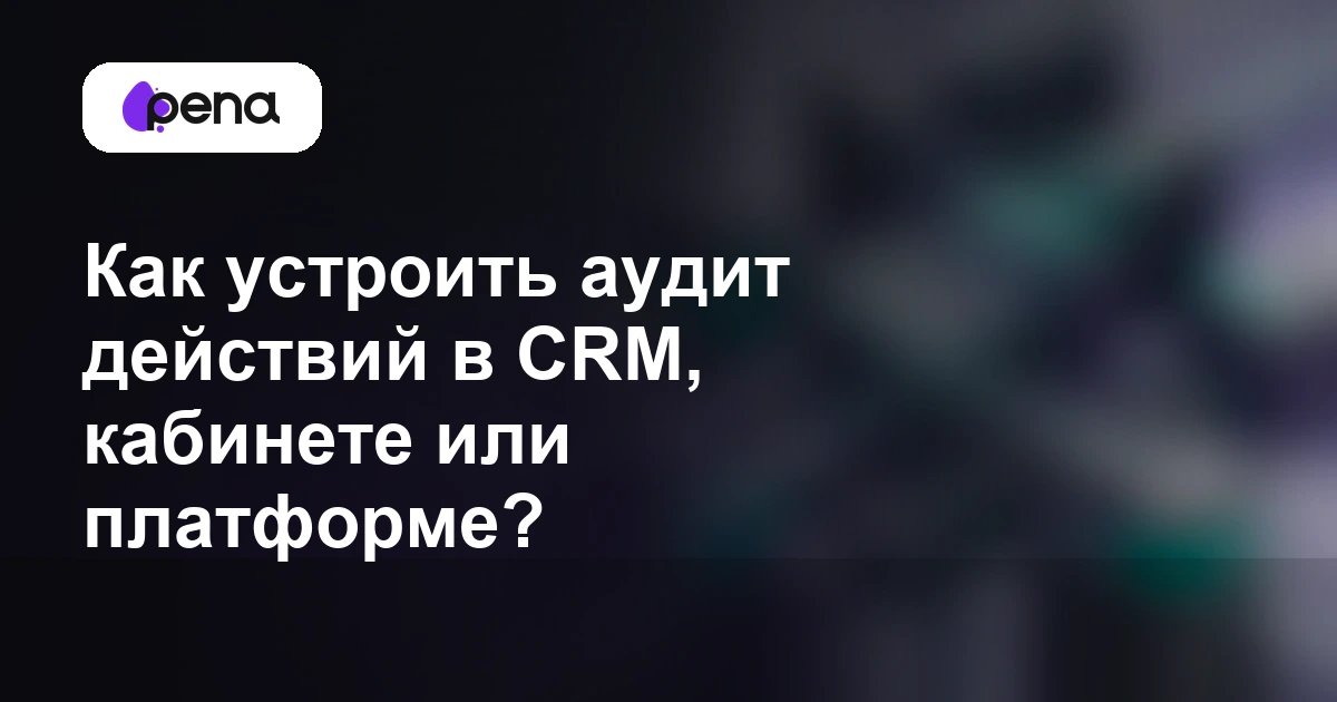 Как устроить аудит действий в CRM, кабинете или платформе? — Pena