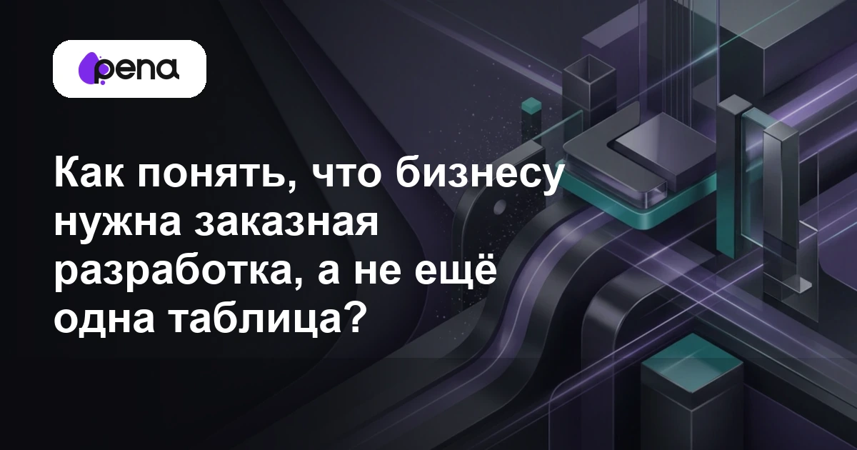 Как понять, что бизнесу нужна заказная разработка, а не ещё одна таблица? — Pena