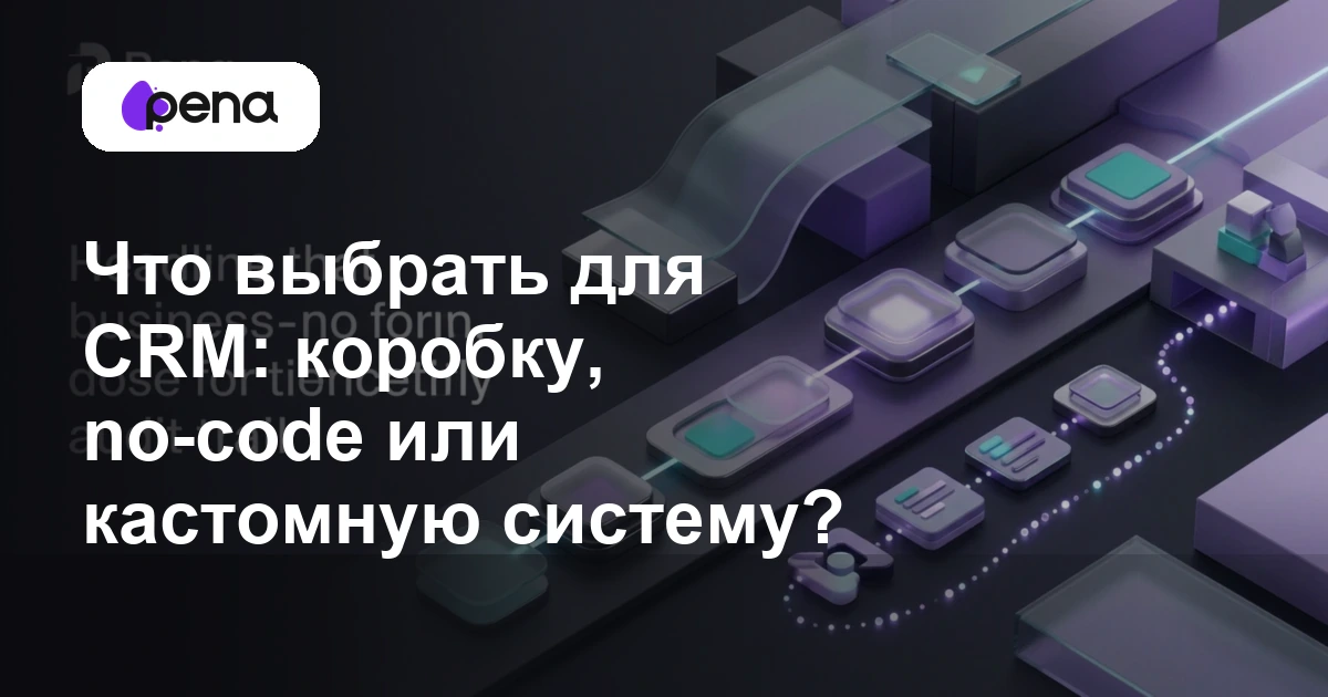 Что выбрать для CRM: коробку, no-code или кастомную систему? — Pena